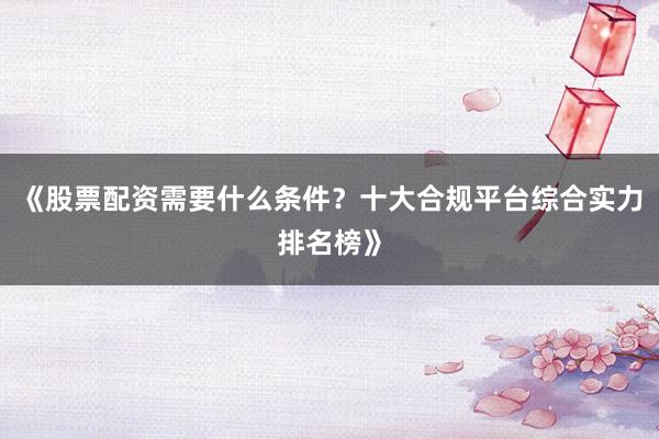 《股票配资需要什么条件？十大合规平台综合实力排名榜》