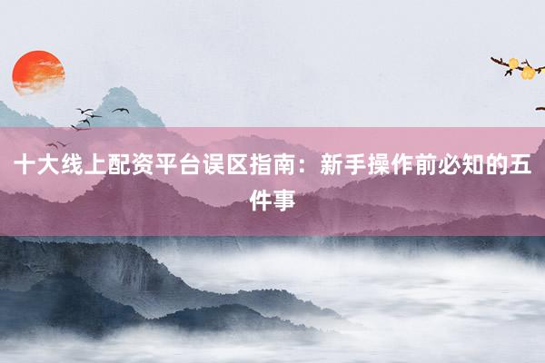 十大线上配资平台误区指南：新手操作前必知的五件事