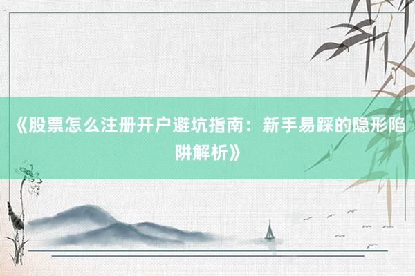 《股票怎么注册开户避坑指南：新手易踩的隐形陷阱解析》