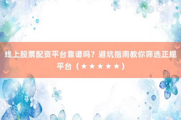 线上股票配资平台靠谱吗？避坑指南教你筛选正规平台（★★★★★）