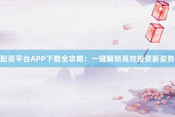 配资平台APP下载全攻略：一键解锁高效投资新姿势