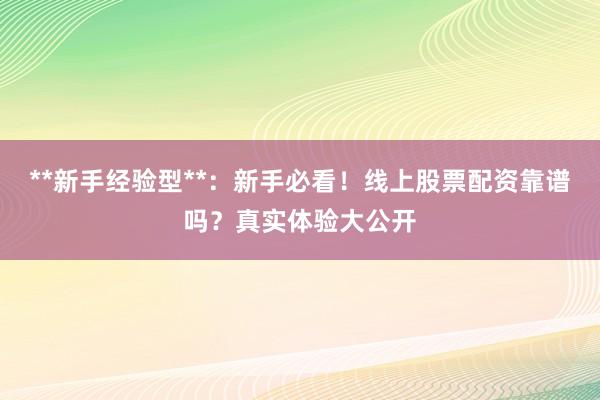 **新手经验型**：新手必看！线上股票配资靠谱吗？真实体验大公开