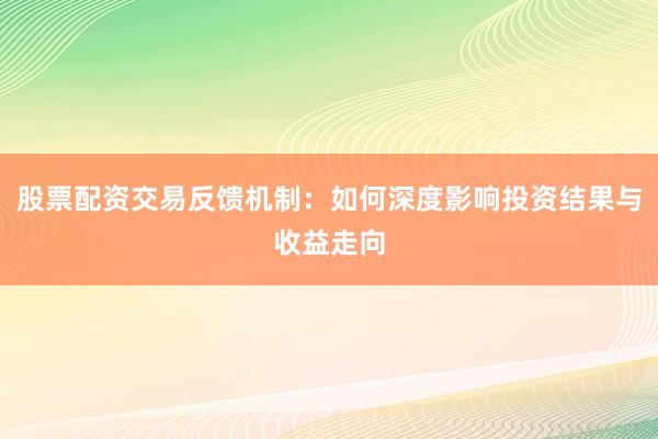 股票配资交易反馈机制：如何深度影响投资结果与收益走向
