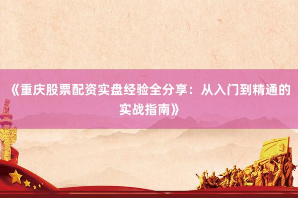 《重庆股票配资实盘经验全分享：从入门到精通的实战指南》