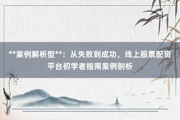 **案例解析型**：从失败到成功，线上股票配资平台初学者指南案例剖析