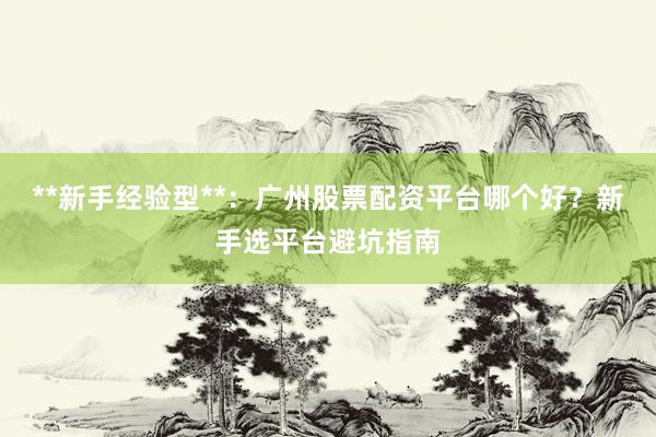 **新手经验型**：广州股票配资平台哪个好？新手选平台避坑指南