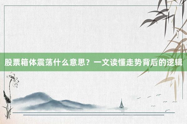 股票箱体震荡什么意思？一文读懂走势背后的逻辑