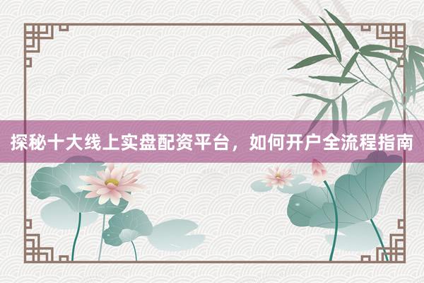 探秘十大线上实盘配资平台，如何开户全流程指南