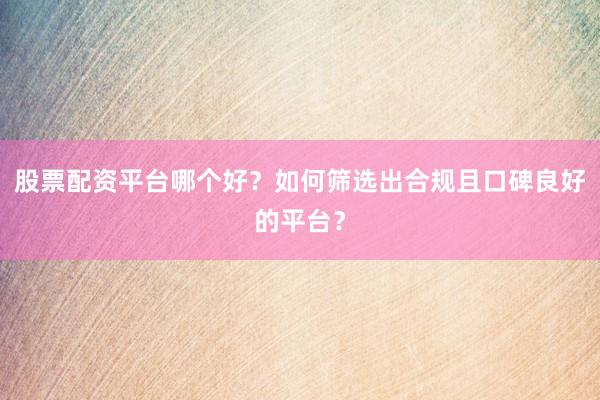 股票配资平台哪个好？如何筛选出合规且口碑良好的平台？
