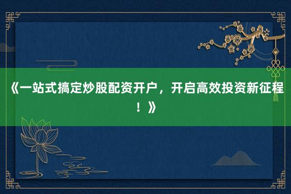 《一站式搞定炒股配资开户，开启高效投资新征程！》