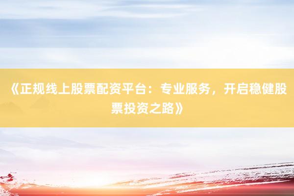 《正规线上股票配资平台：专业服务，开启稳健股票投资之路》