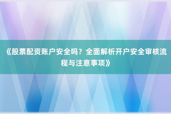 《股票配资账户安全吗？全面解析开户安全审核流程与注意事项》