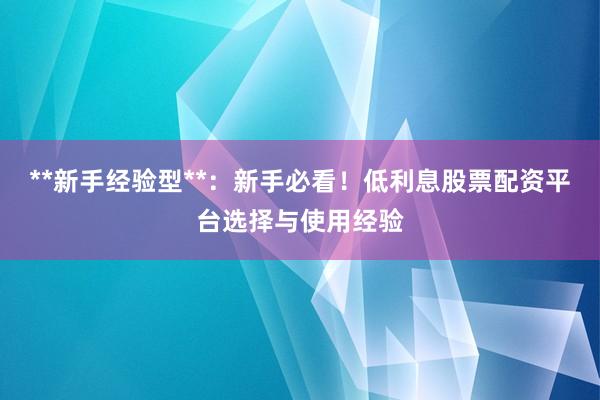 **新手经验型**：新手必看！低利息股票配资平台选择与使用经验