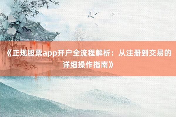 《正规股票app开户全流程解析：从注册到交易的详细操作指南》
