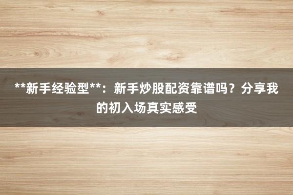**新手经验型**：新手炒股配资靠谱吗？分享我的初入场真实感受
