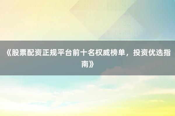 《股票配资正规平台前十名权威榜单，投资优选指南》