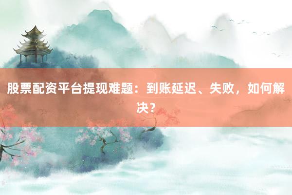 股票配资平台提现难题：到账延迟、失败，如何解决？