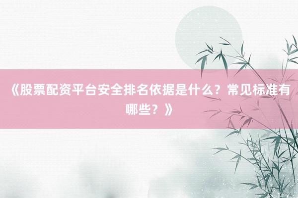 《股票配资平台安全排名依据是什么？常见标准有哪些？》