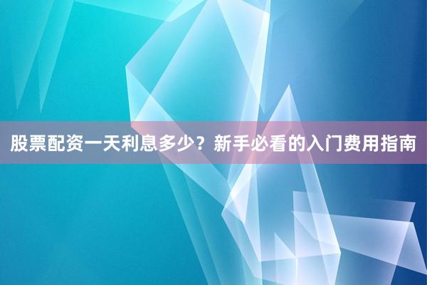 股票配资一天利息多少？新手必看的入门费用指南