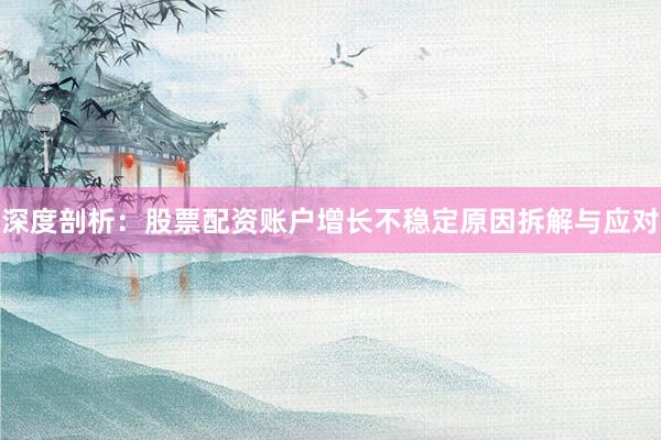 深度剖析：股票配资账户增长不稳定原因拆解与应对