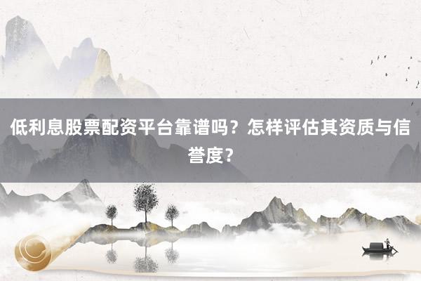 低利息股票配资平台靠谱吗？怎样评估其资质与信誉度？