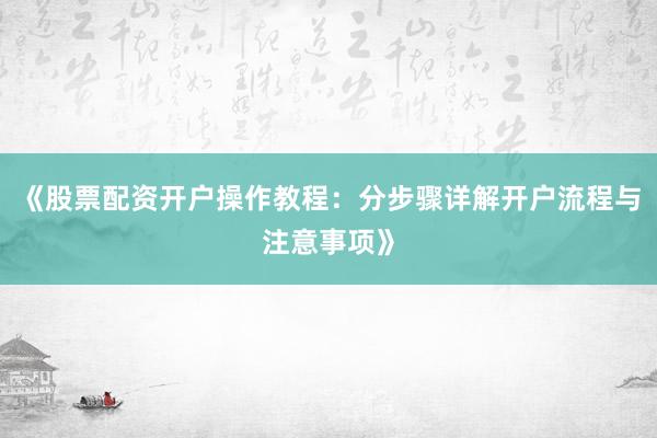 《股票配资开户操作教程：分步骤详解开户流程与注意事项》