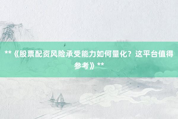 **《股票配资风险承受能力如何量化？这平台值得参考》**