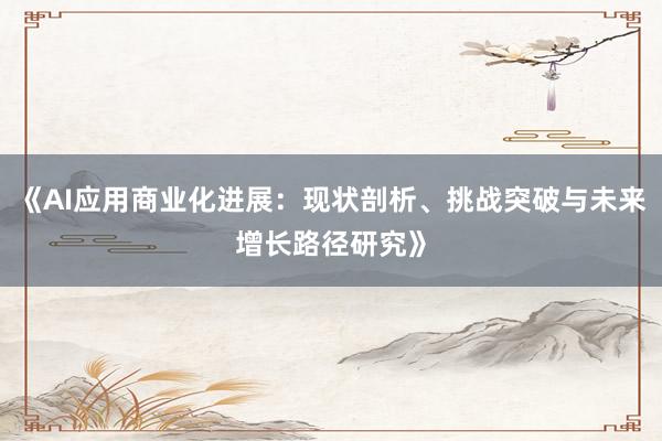 《AI应用商业化进展：现状剖析、挑战突破与未来增长路径研究》