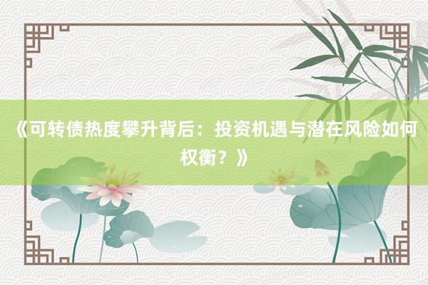 《可转债热度攀升背后：投资机遇与潜在风险如何权衡？》