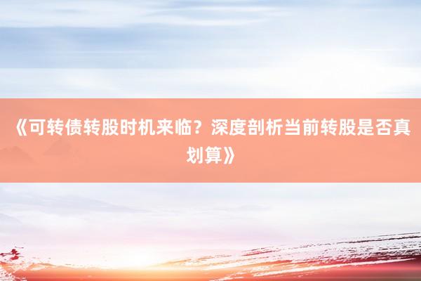 《可转债转股时机来临？深度剖析当前转股是否真划算》