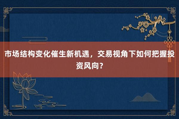 市场结构变化催生新机遇，交易视角下如何把握投资风向？