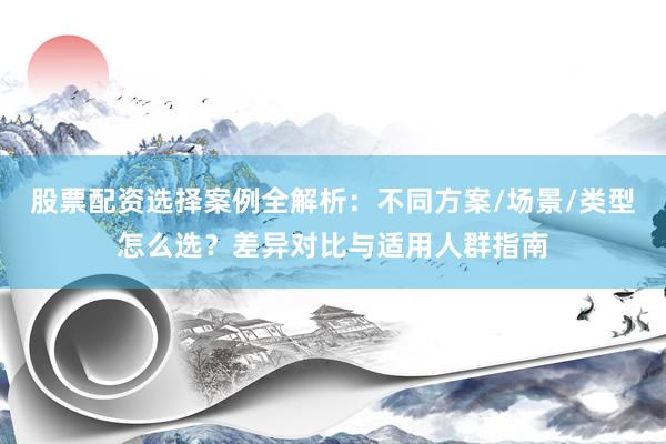 股票配资选择案例全解析：不同方案/场景/类型怎么选？差异对比与适用人群指南