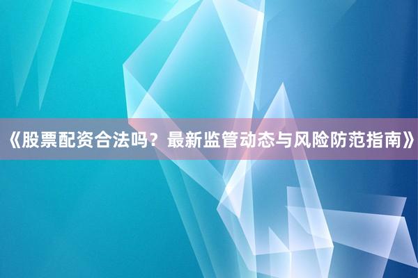 《股票配资合法吗？最新监管动态与风险防范指南》