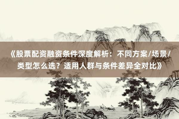 《股票配资融资条件深度解析：不同方案/场景/类型怎么选？适用人群与条件差异全对比》
