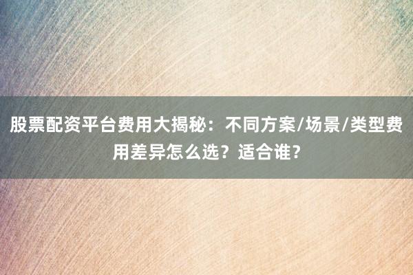 股票配资平台费用大揭秘：不同方案/场景/类型费用差异怎么选？适合谁？
