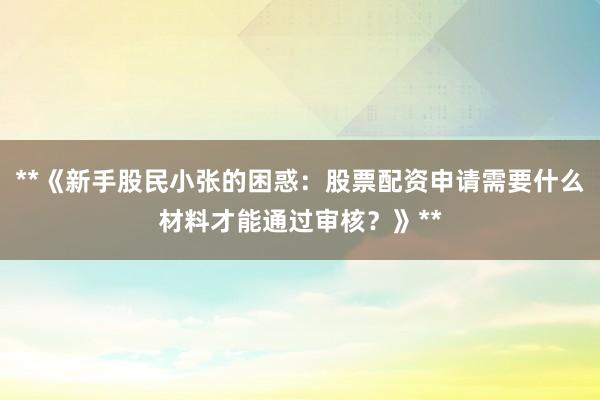 **《新手股民小张的困惑：股票配资申请需要什么材料才能通过审核？》**