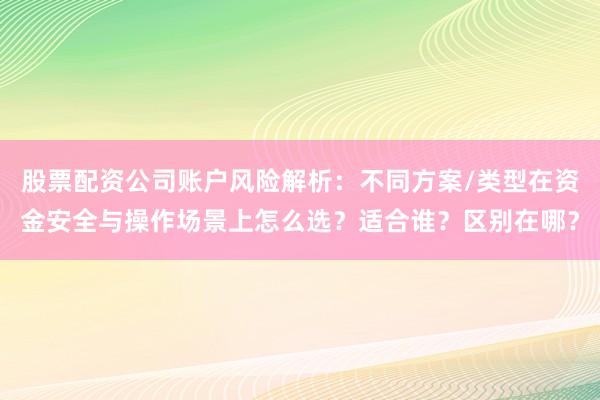 股票配资公司账户风险解析：不同方案/类型在资金安全与操作场景上怎么选？适合谁？区别在哪？