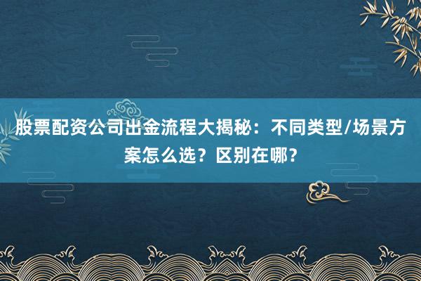 股票配资公司出金流程大揭秘：不同类型/场景方案怎么选？区别在哪？