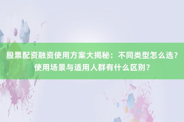 股票配资融资使用方案大揭秘：不同类型怎么选？使用场景与适用人群有什么区别？