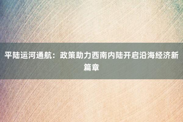 平陆运河通航：政策助力西南内陆开启沿海经济新篇章