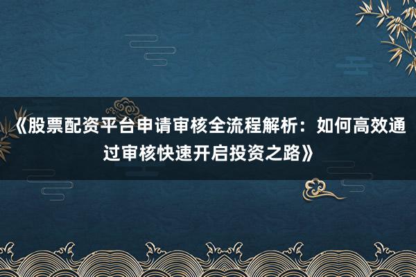 《股票配资平台申请审核全流程解析：如何高效通过审核快速开启投资之路》