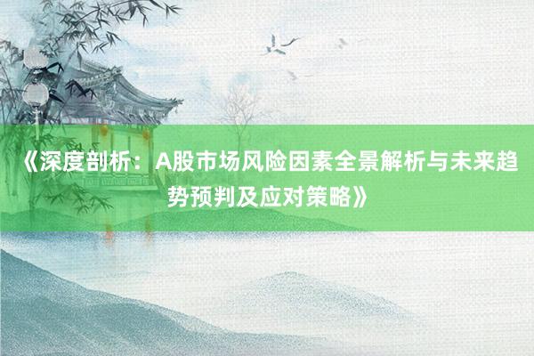 《深度剖析：A股市场风险因素全景解析与未来趋势预判及应对策略》